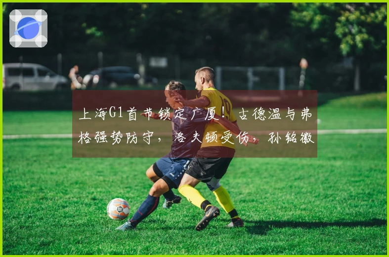 上海G1首节锁定广厦！古德温与弗格强势防守，洛夫顿受伤，孙铭徽状态火热