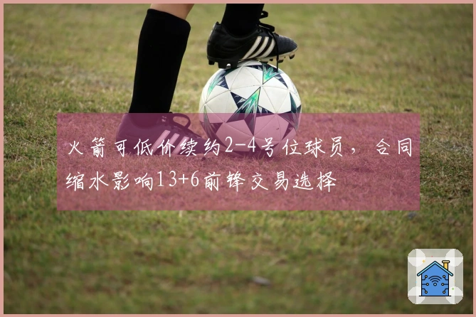 火箭可低价续约2-4号位球员，合同缩水影响13+6前锋交易选择
