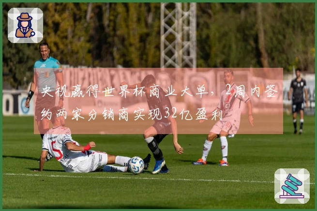 央视赢得世界杯商业大单，2周内签约两家分销商实现32亿盈利